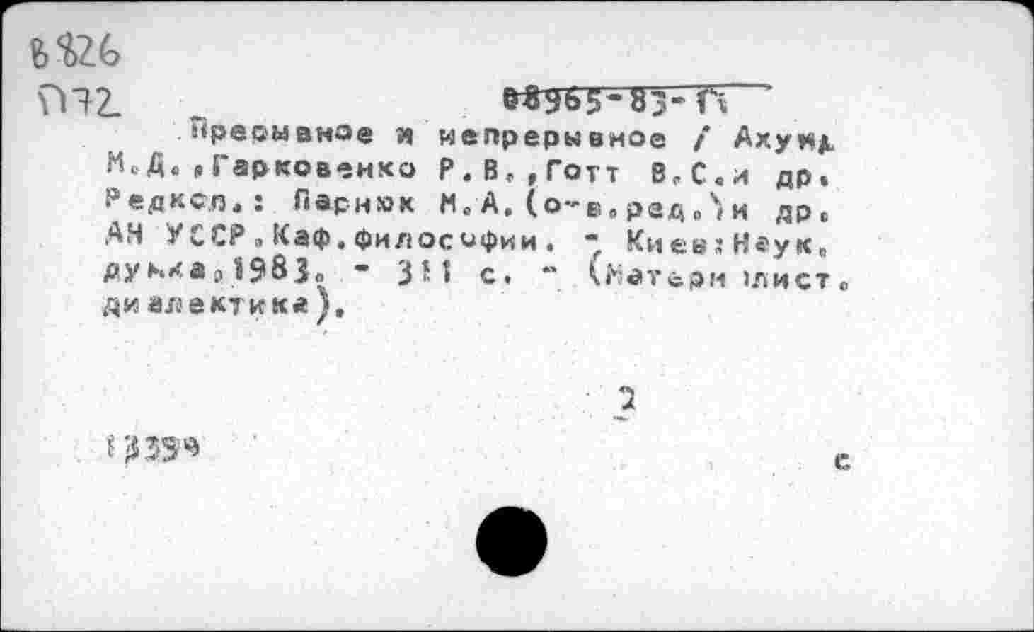 ﻿Ъ’О.Ь
ГП2. .	МЭЬ5-83-ГГ
прерывное и непрерывное / Ахуи^ м‘,Гарковенко Р.В,,Готт В,С.и др. Редкел,: Парник И, А. (о-в, ред,ч» и др, АН УССР ..Каф. философии . - КиевгНеук. дуккар1983„ - ЗМ с. ” (|Иатёрм »лист, ди алектика ),
з
е